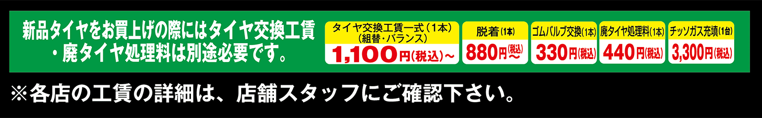 新品タイヤをお買い上げの際にはタイヤ交換工賃・廃タイヤ処理料は別途必要です。※各店の工賃の詳細は、店舗スタッフにご確認下さい。